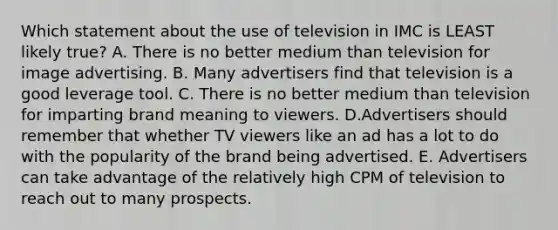 Which statement about the use of television in IMC is LEAST likely true? A. There is no better medium than television for image advertising. B. Many advertisers find that television is a good leverage tool. C. There is no better medium than television for imparting brand meaning to viewers. D.Advertisers should remember that whether TV viewers like an ad has a lot to do with the popularity of the brand being advertised. E. Advertisers can take advantage of the relatively high CPM of television to reach out to many prospects.