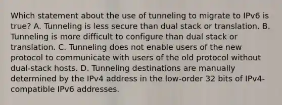 Which statement about the use of tunneling to migrate to IPv6 is true? A. Tunneling is less secure than dual stack or translation. B. Tunneling is more difficult to configure than dual stack or translation. C. Tunneling does not enable users of the new protocol to communicate with users of the old protocol without dual-stack hosts. D. Tunneling destinations are manually determined by the IPv4 address in the low-order 32 bits of IPv4-compatible IPv6 addresses.