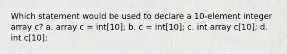 Which statement would be used to declare a 10-element integer array c? a. array c = int[10]; b. c = int[10]; c. int array c[10]; d. int c[10];