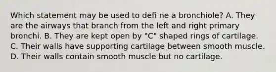 Which statement may be used to defi ne a bronchiole? A. They are the airways that branch from the left and right primary bronchi. B. They are kept open by "C" shaped rings of cartilage. C. Their walls have supporting cartilage between smooth muscle. D. Their walls contain smooth muscle but no cartilage.