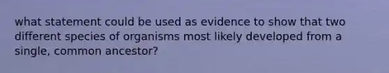 what statement could be used as evidence to show that two different species of organisms most likely developed from a single, common ancestor?