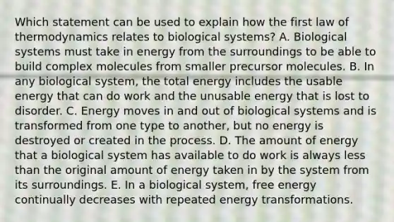 Which statement can be used to explain how the first law of thermodynamics relates to biological systems? A. Biological systems must take in energy from the surroundings to be able to build complex molecules from smaller precursor molecules. B. In any biological system, the total energy includes the usable energy that can do work and the unusable energy that is lost to disorder. C. Energy moves in and out of biological systems and is transformed from one type to another, but no energy is destroyed or created in the process. D. The amount of energy that a biological system has available to do work is always less than the original amount of energy taken in by the system from its surroundings. E. In a biological system, free energy continually decreases with repeated energy transformations.