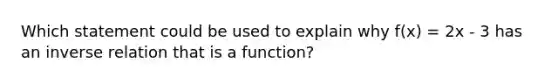 Which statement could be used to explain why f(x) = 2x - 3 has an inverse relation that is a function?