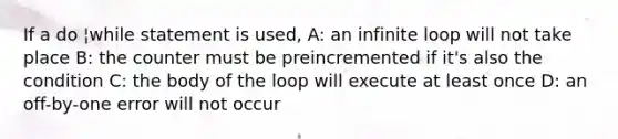 If a do ¦while statement is used, A: an infinite loop will not take place B: the counter must be preincremented if it's also the condition C: the body of the loop will execute at least once D: an off-by-one error will not occur