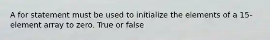 A for statement must be used to initialize the elements of a 15-element array to zero. True or false