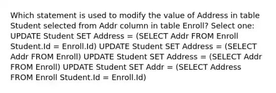 Which statement is used to modify the value of Address in table Student selected from Addr column in table Enroll? Select one: UPDATE Student SET Address = (SELECT Addr FROM Enroll Student.Id = Enroll.Id) UPDATE Student SET Address = (SELECT Addr FROM Enroll) UPDATE Student SET Address = (SELECT Addr FROM Enroll) UPDATE Student SET Addr = (SELECT Address FROM Enroll Student.Id = Enroll.Id)