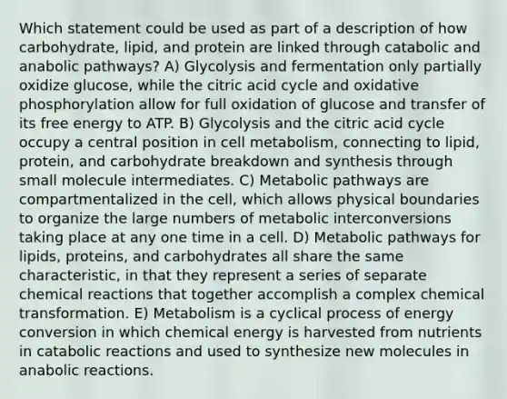 Which statement could be used as part of a description of how carbohydrate, lipid, and protein are linked through catabolic and anabolic pathways? A) Glycolysis and fermentation only partially oxidize glucose, while the citric acid cycle and oxidative phosphorylation allow for full oxidation of glucose and transfer of its free energy to ATP. B) Glycolysis and the citric acid cycle occupy a central position in cell metabolism, connecting to lipid, protein, and carbohydrate breakdown and synthesis through small molecule intermediates. C) Metabolic pathways are compartmentalized in the cell, which allows physical boundaries to organize the large numbers of metabolic interconversions taking place at any one time in a cell. D) Metabolic pathways for lipids, proteins, and carbohydrates all share the same characteristic, in that they represent a series of separate chemical reactions that together accomplish a complex chemical transformation. E) Metabolism is a cyclical process of energy conversion in which chemical energy is harvested from nutrients in catabolic reactions and used to synthesize new molecules in anabolic reactions.