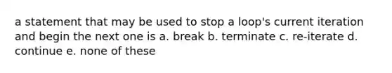 a statement that may be used to stop a loop's current iteration and begin the next one is a. break b. terminate c. re-iterate d. continue e. none of these