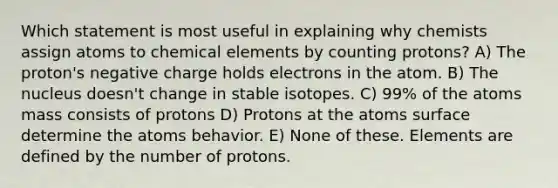 Which statement is most useful in explaining why chemists assign atoms to chemical elements by counting protons? A) The proton's negative charge holds electrons in the atom. B) The nucleus doesn't change in stable isotopes. C) 99% of the atoms mass consists of protons D) Protons at the atoms surface determine the atoms behavior. E) None of these. Elements are defined by the number of protons.