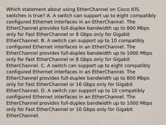 Which statement about using EtherChannel on Cisco IOS switches is true? A. A switch can support up to eight compatibly configured Ethernet interfaces in an EtherChannel. The EtherChannel provides full-duplex bandwidth up to 800 Mbps only for Fast EtherChannel or 8 Gbps only for Gigabit EtherChannel. B. A switch can support up to 10 compatibly configured Ethernet interfaces in an EtherChannel. The EtherChannel provides full-duplex bandwidth up to 1000 Mbps only for Fast EtherChannel or 8 Gbps only for Gigabit EtherChannel. C. A switch can support up to eight compatibly configured Ethernet interfaces in an EtherChannel. The EtherChannel provides full-duplex bandwidth up to 800 Mbps only for Fast EtherChannel or 16 Gbps only for Gigabit EtherChannel. D. A switch can support up to 10 compatibly configured Ethernet interfaces in an EtherChannel. The EtherChannel provides full-duplex bandwidth up to 1000 Mbps only for Fast EtherChannel or 10 Gbps only for Gigabit EtherChannel.