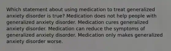 Which statement about using medication to treat generalized anxiety disorder is true? Medication does not help people with generalized anxiety disorder. Medication cures generalized anxiety disorder. Medication can reduce the symptoms of generalized anxiety disorder. Medication only makes generalized anxiety disorder worse.