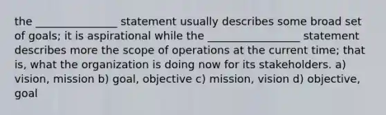 the _______________ statement usually describes some broad set of goals; it is aspirational while the _________________ statement describes more the scope of operations at the current time; that is, what the organization is doing now for its stakeholders. a) vision, mission b) goal, objective c) mission, vision d) objective, goal