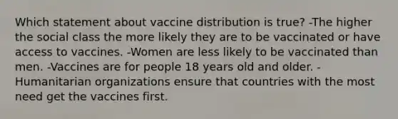 Which statement about vaccine distribution is true? -The higher the social class the more likely they are to be vaccinated or have access to vaccines. -Women are less likely to be vaccinated than men. -Vaccines are for people 18 years old and older. -Humanitarian organizations ensure that countries with the most need get the vaccines first.