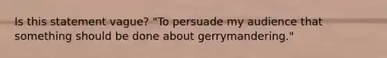 Is this statement vague? "To persuade my audience that something should be done about gerrymandering."