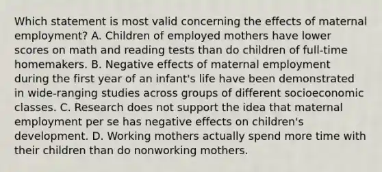 Which statement is most valid concerning the effects of maternal employment? A. Children of employed mothers have lower scores on math and reading tests than do children of full-time homemakers. B. Negative effects of maternal employment during the first year of an infant's life have been demonstrated in wide-ranging studies across groups of different socioeconomic classes. C. Research does not support the idea that maternal employment per se has negative effects on children's development. D. Working mothers actually spend more time with their children than do nonworking mothers.