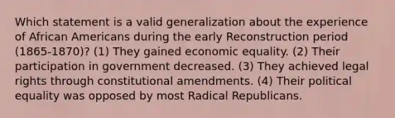 Which statement is a valid generalization about the experience of African Americans during the early Reconstruction period (1865-1870)? (1) They gained economic equality. (2) Their participation in government decreased. (3) They achieved legal rights through constitutional amendments. (4) Their political equality was opposed by most Radical Republicans.