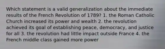 Which statement is a valid generalization about the immediate results of the French Revolution of 1789? 1. the Roman Catholic Church increased its power and wealth 2. the revolution achieved its goal of establishing peace, democracy, and justice for all 3. the revolution had little impact outside France 4. the French middle class gained more power