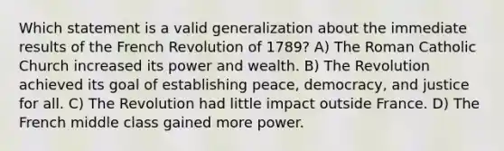 Which statement is a valid generalization about the immediate results of the French Revolution of 1789? A) The Roman Catholic Church increased its power and wealth. B) The Revolution achieved its goal of establishing peace, democracy, and justice for all. C) The Revolution had little impact outside France. D) The French middle class gained more power.