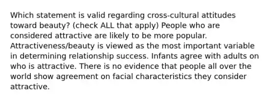 Which statement is valid regarding cross-cultural attitudes toward beauty? (check ALL that apply) People who are considered attractive are likely to be more popular. Attractiveness/beauty is viewed as the most important variable in determining relationship success. Infants agree with adults on who is attractive. There is no evidence that people all over the world show agreement on facial characteristics they consider attractive.