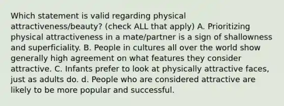 Which statement is valid regarding physical attractiveness/beauty? (check ALL that apply) A. Prioritizing physical attractiveness in a mate/partner is a sign of shallowness and superficiality. B. People in cultures all over the world show generally high agreement on what features they consider attractive. C. Infants prefer to look at physically attractive faces, just as adults do. d. People who are considered attractive are likely to be more popular and successful.