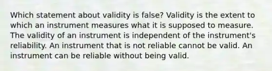 Which statement about validity is false? Validity is the extent to which an instrument measures what it is supposed to measure. The validity of an instrument is independent of the instrument's reliability. An instrument that is not reliable cannot be valid. An instrument can be reliable without being valid.