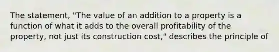 The statement, "The value of an addition to a property is a function of what it adds to the overall profitability of the property, not just its construction cost," describes the principle of