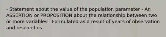 - Statement about the value of the population parameter - An ASSERTION or PROPOSITION about the relationship between two or more variables - Formulated as a result of years of observation and researches