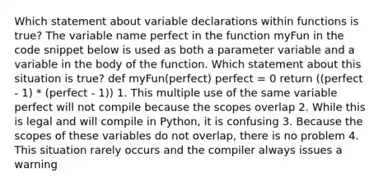 Which statement about variable declarations within functions is true? The variable name perfect in the function myFun in the code snippet below is used as both a parameter variable and a variable in the body of the function. Which statement about this situation is true? def myFun(perfect) perfect = 0 return ((perfect - 1) * (perfect - 1)) 1. This multiple use of the same variable perfect will not compile because the scopes overlap 2. While this is legal and will compile in Python, it is confusing 3. Because the scopes of these variables do not overlap, there is no problem 4. This situation rarely occurs and the compiler always issues a warning