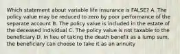 Which statement about variable life insurance is FALSE? A. The policy value may be reduced to zero by poor performance of the separate account B. The policy value is included in the estate of the deceased individual C. The policy value is not taxable to the beneficiary D. In lieu of taking the death benefit as a lump sum, the beneficiary can choose to take it as an annuity