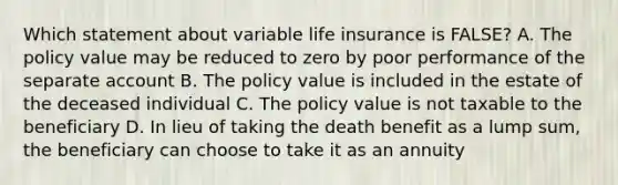 Which statement about variable life insurance is FALSE? A. The policy value may be reduced to zero by poor performance of the separate account B. The policy value is included in the estate of the deceased individual C. The policy value is not taxable to the beneficiary D. In lieu of taking the death benefit as a lump sum, the beneficiary can choose to take it as an annuity