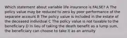 Which statement about variable life insurance is FALSE? A The policy value may be reduced to zero by poor performance of the separate account B The policy value is included in the estate of the deceased individual C The policy value is not taxable to the beneficiary D In lieu of taking the death benefit as a lump sum, the beneficiary can choose to take it as an annuity