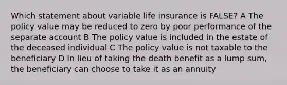 Which statement about variable life insurance is FALSE? A The policy value may be reduced to zero by poor performance of the separate account B The policy value is included in the estate of the deceased individual C The policy value is not taxable to the beneficiary D In lieu of taking the death benefit as a lump sum, the beneficiary can choose to take it as an annuity