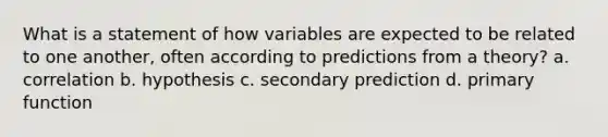 What is a statement of how variables are expected to be related to one another, often according to predictions from a theory? a. correlation b. hypothesis c. secondary prediction d. primary function