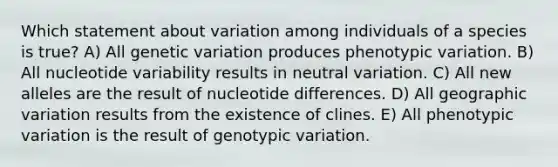 Which statement about variation among individuals of a species is true? A) All genetic variation produces phenotypic variation. B) All nucleotide variability results in neutral variation. C) All new alleles are the result of nucleotide differences. D) All geographic variation results from the existence of clines. E) All phenotypic variation is the result of genotypic variation.