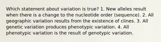 Which statement about variation is true? 1. New alleles result when there is a change to the nucleotide order (sequence). 2. All geographic variation results from the existence of clines. 3. All genetic variation produces phenotypic variation. 4. All phenotypic variation is the result of genotypic variation.