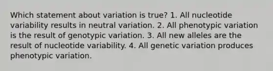 Which statement about variation is true? 1. All nucleotide variability results in neutral variation. 2. All phenotypic variation is the result of genotypic variation. 3. All new alleles are the result of nucleotide variability. 4. All genetic variation produces phenotypic variation.