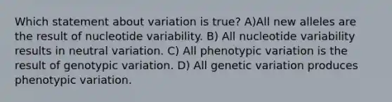 Which statement about variation is true? A)All new alleles are the result of nucleotide variability. B) All nucleotide variability results in neutral variation. C) All phenotypic variation is the result of genotypic variation. D) All genetic variation produces phenotypic variation.