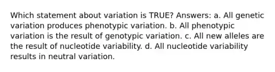 Which statement about variation is TRUE? Answers: a. All genetic variation produces phenotypic variation. b. All phenotypic variation is the result of genotypic variation. c. All new alleles are the result of nucleotide variability. d. All nucleotide variability results in neutral variation.