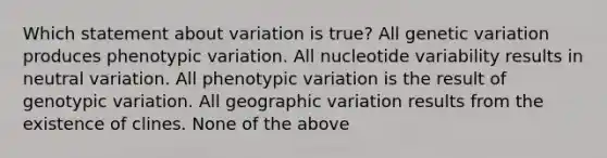 Which statement about variation is true? All genetic variation produces phenotypic variation. All nucleotide variability results in neutral variation. All phenotypic variation is the result of genotypic variation. All geographic variation results from the existence of clines. None of the above