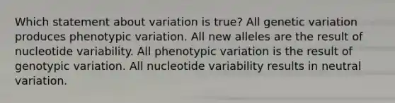 Which statement about variation is true? All genetic variation produces phenotypic variation. All new alleles are the result of nucleotide variability. All phenotypic variation is the result of genotypic variation. All nucleotide variability results in neutral variation.