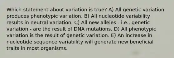 Which statement about variation is true? A) All genetic variation produces phenotypic variation. B) All nucleotide variability results in neutral variation. C) All new alleles - i.e., genetic variation - are the result of DNA mutations. D) All phenotypic variation is the result of genetic variation. E) An increase in nucleotide sequence variability will generate new beneficial traits in most organisms.