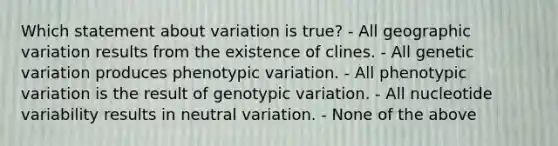 Which statement about variation is true? - All geographic variation results from the existence of clines. - All genetic variation produces phenotypic variation. - All phenotypic variation is the result of genotypic variation. - All nucleotide variability results in neutral variation. - None of the above