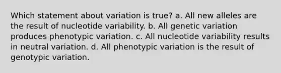 Which statement about variation is true? a. All new alleles are the result of nucleotide variability. b. All genetic variation produces phenotypic variation. c. All nucleotide variability results in neutral variation. d. All phenotypic variation is the result of genotypic variation.