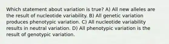 Which statement about variation is true? A) All new alleles are the result of nucleotide variability. B) All genetic variation produces phenotypic variation. C) All nucleotide variability results in neutral variation. D) All phenotypic variation is the result of genotypic variation.