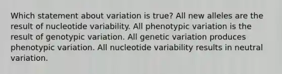 Which statement about variation is true? All new alleles are the result of nucleotide variability. All phenotypic variation is the result of genotypic variation. All genetic variation produces phenotypic variation. All nucleotide variability results in neutral variation.