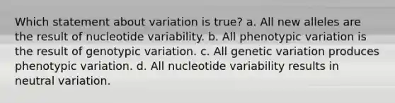 Which statement about variation is true? a. All new alleles are the result of nucleotide variability. b. All phenotypic variation is the result of genotypic variation. c. All genetic variation produces phenotypic variation. d. All nucleotide variability results in neutral variation.