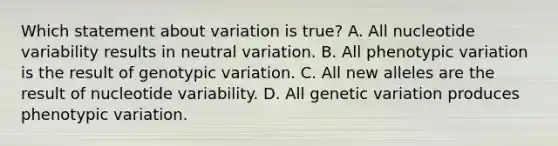 Which statement about variation is true? A. All nucleotide variability results in neutral variation. B. All phenotypic variation is the result of genotypic variation. C. All new alleles are the result of nucleotide variability. D. All genetic variation produces phenotypic variation.