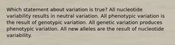 Which statement about variation is true? All nucleotide variability results in neutral variation. All phenotypic variation is the result of genotypic variation. All genetic variation produces phenotypic variation. All new alleles are the result of nucleotide variability.