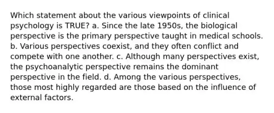 Which statement about the various viewpoints of clinical psychology is TRUE? a. Since the late 1950s, the biological perspective is the primary perspective taught in medical schools. b. Various perspectives coexist, and they often conflict and compete with one another. c. Although many perspectives exist, the psychoanalytic perspective remains the dominant perspective in the field. d. Among the various perspectives, those most highly regarded are those based on the influence of external factors.