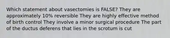 Which statement about vasectomies is FALSE? They are approximately 10% reversible They are highly effective method of birth control They involve a minor surgical procedure The part of the ductus deferens that lies in the scrotum is cut